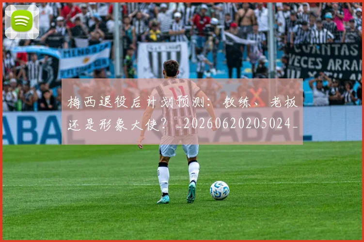 梅西退役后计划预测：教练、老板还是形象大使？_20260620205024_20260708190202