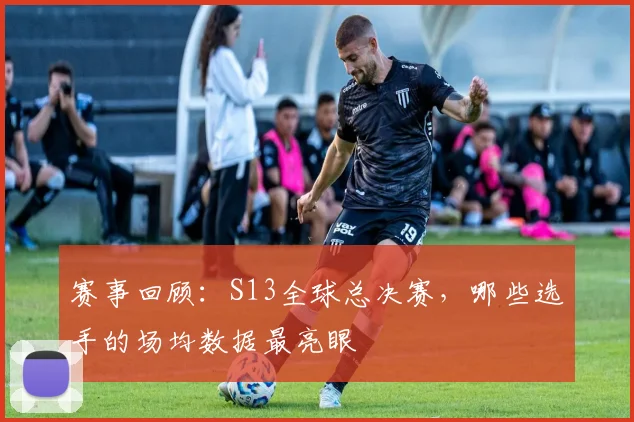 赛事回顾:S13全球总决赛,哪些选手的场均数据最亮眼