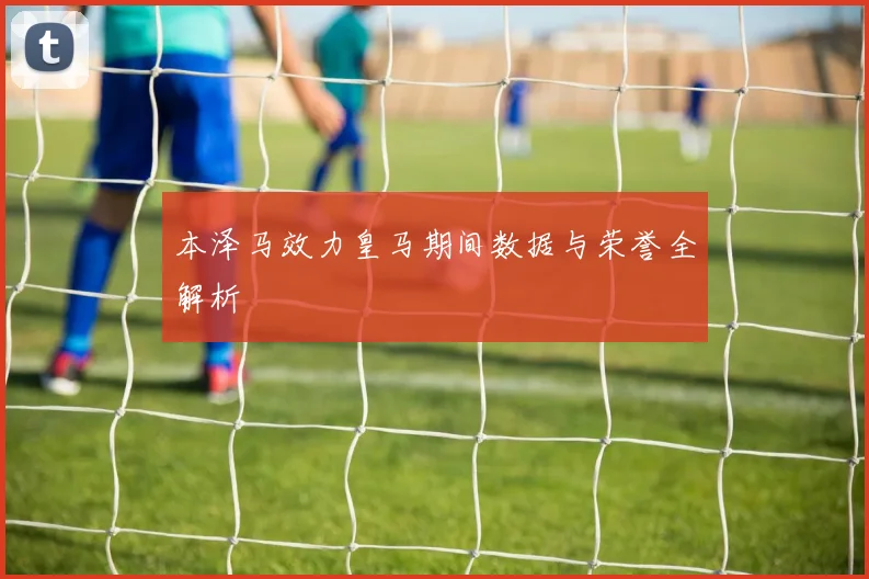 本泽马效力皇马期间数据与荣誉全解析