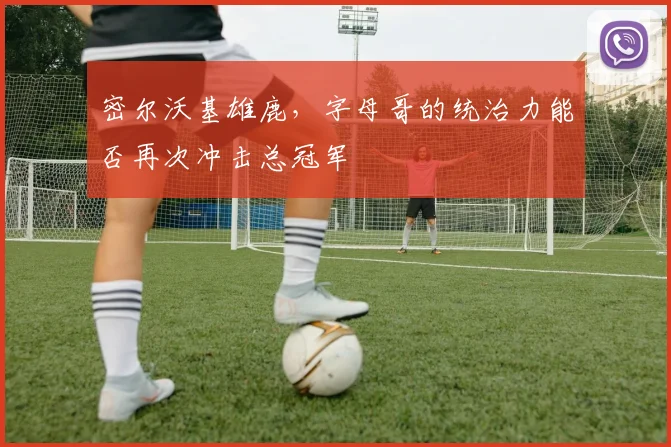 密尔沃基雄鹿，字母哥的统治力能否再次冲击总冠军