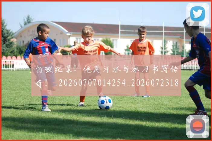 打破纪录！他用汗水与冰刀书写传奇！_20260707014254_20260723182239