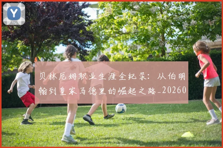 贝林厄姆职业生涯全纪录：从伯明翰到皇家马德里的崛起之路_20260710013953