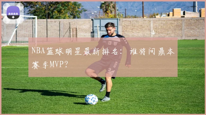 NBA篮球明星最新排名:谁将问鼎本赛季MVP?