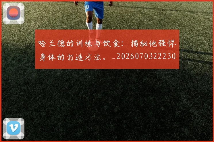 哈兰德的训练与饮食：揭秘他强悍身体的打造方法。_20260703222309