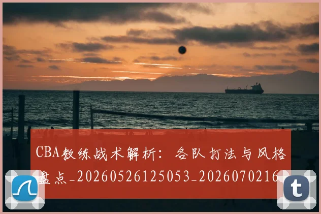 CBA教练战术解析:各队打法与风格盘点_20260526125053_20260702164009