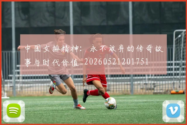 中国女排精神:永不放弃的传奇故事与时代价值_20260521201751