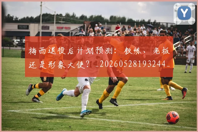 梅西退役后计划预测:教练、老板还是形象大使?_20260528193244_20260731182811