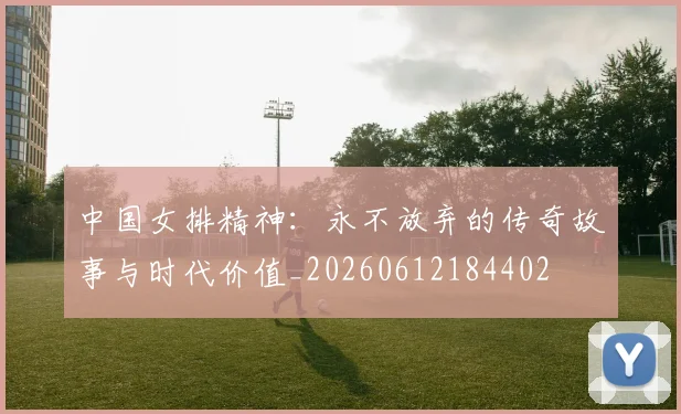 中国女排精神：永不放弃的传奇故事与时代价值_20260612184402