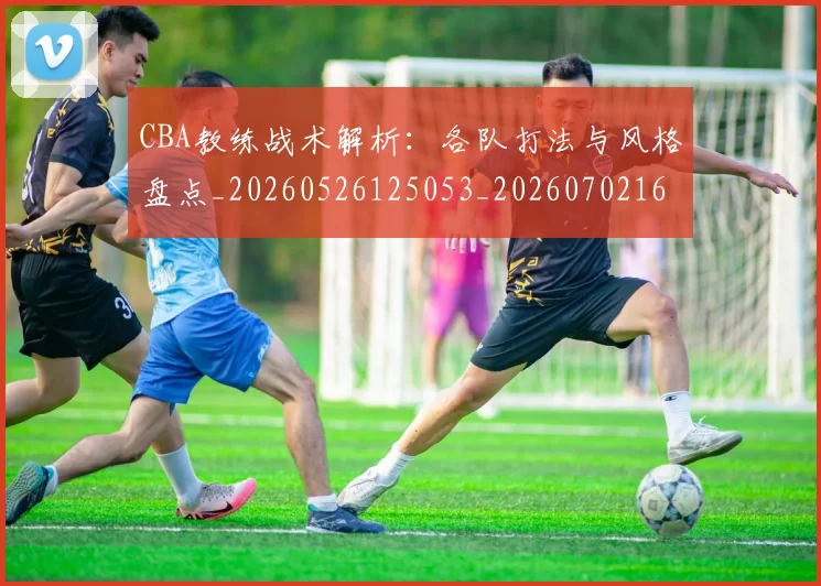 CBA教练战术解析：各队打法与风格盘点_20260526125053_20260702164009