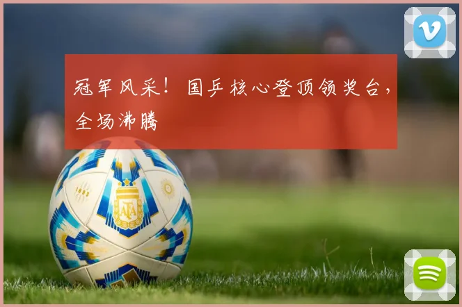 冠军风采!国乒核心登顶领奖台,全场沸腾