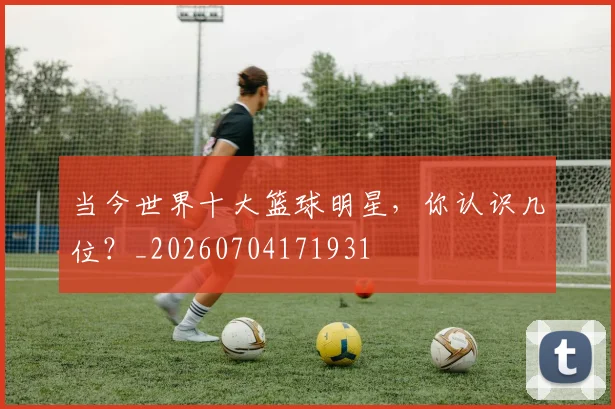 当今世界十大篮球明星,你认识几位?_20260704171931