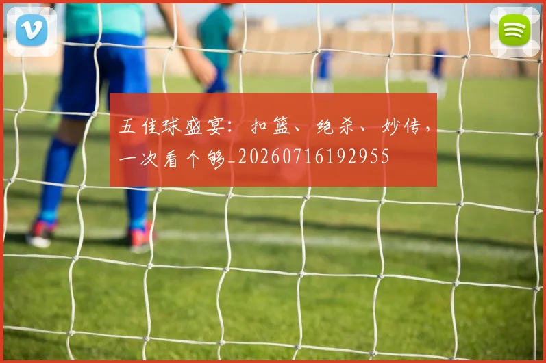 五佳球盛宴：扣篮、绝杀、妙传，一次看个够_20260716192955