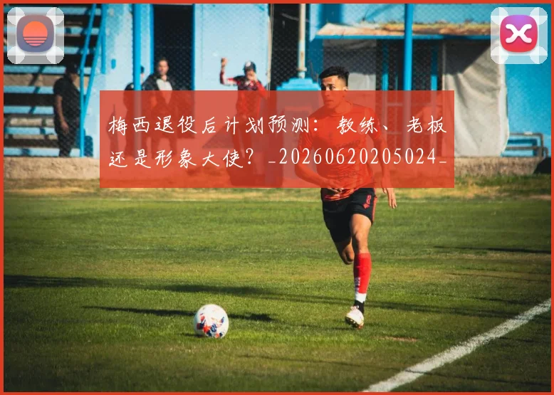 梅西退役后计划预测：教练、老板还是形象大使？_20260620205024_20260708190202