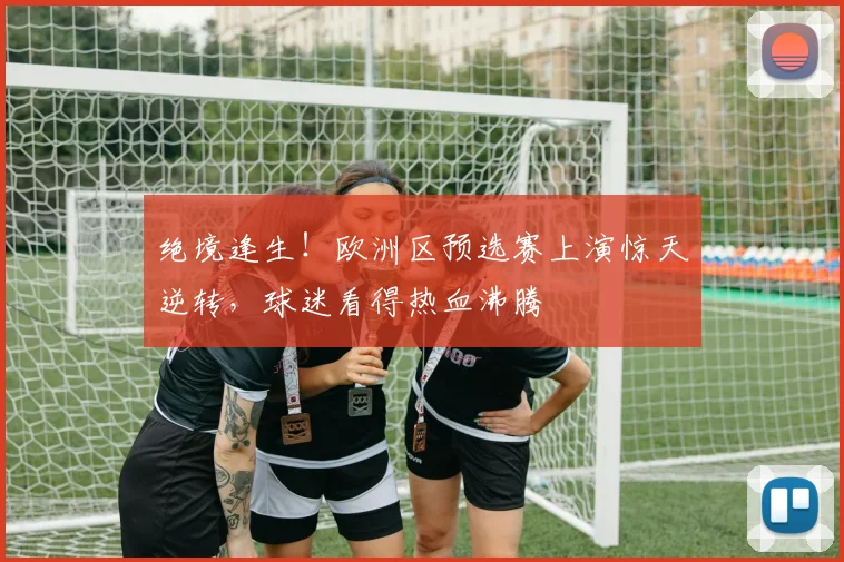 绝境逢生！欧洲区预选赛上演惊天逆转，球迷看得热血沸腾