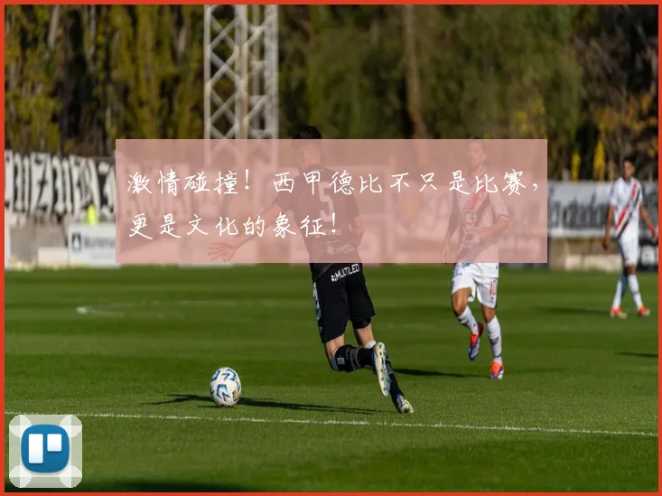 激情碰撞！西甲德比不只是比赛，更是文化的象征！