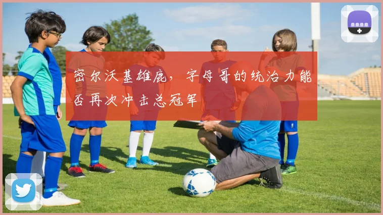 密尔沃基雄鹿，字母哥的统治力能否再次冲击总冠军